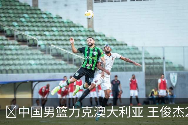 🏀中国男篮力克澳大利亚 王俊杰23+6&连拿关键5分 崔永熙12分